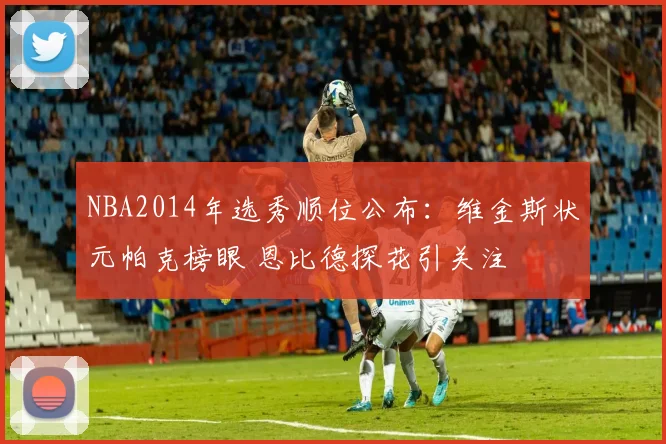 NBA2014年选秀顺位公布：维金斯状元帕克榜眼 恩比德探花引关注