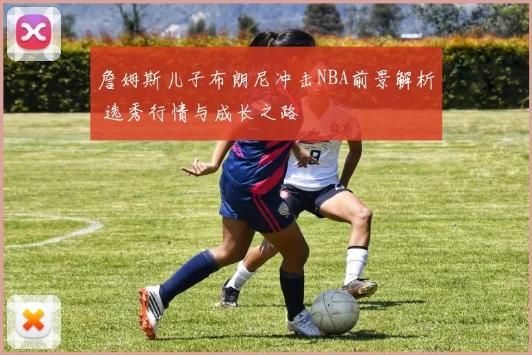 詹姆斯儿子布朗尼冲击NBA前景解析 选秀行情与成长之路