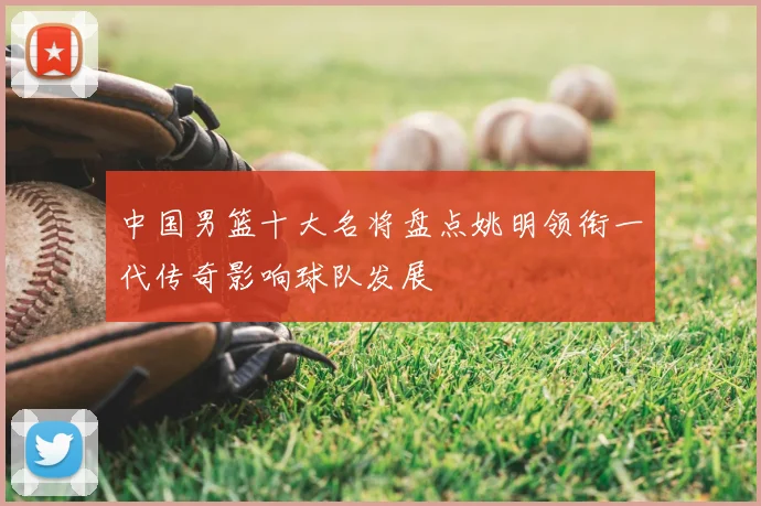 中国男篮十大名将盘点姚明领衔一代传奇影响球队发展