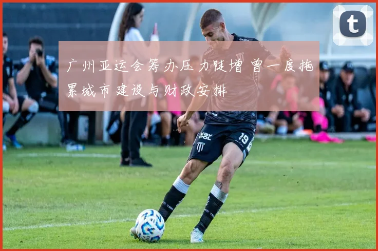 广州亚运会筹办压力陡增 曾一度拖累城市建设与财政安排