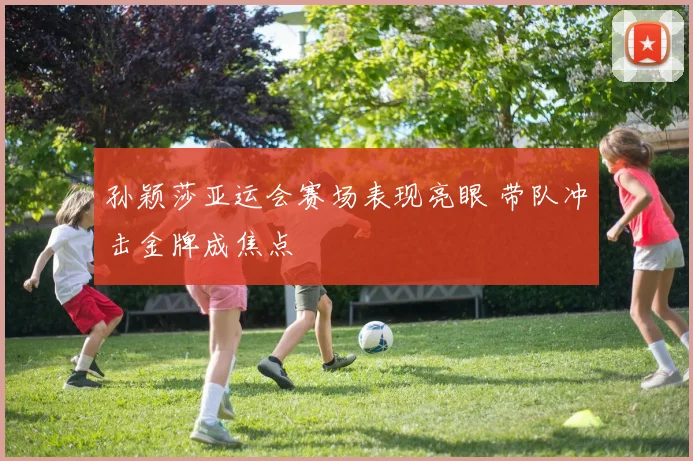 孙颖莎亚运会赛场表现亮眼 带队冲击金牌成焦点