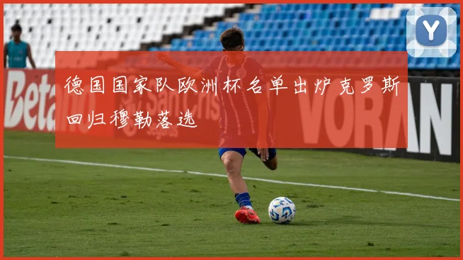 德国国家队欧洲杯名单出炉克罗斯回归穆勒落选