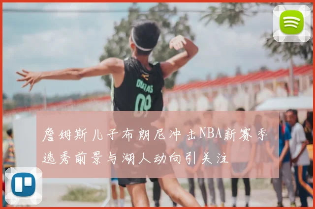 詹姆斯儿子布朗尼冲击NBA新赛季 选秀前景与湖人动向引关注