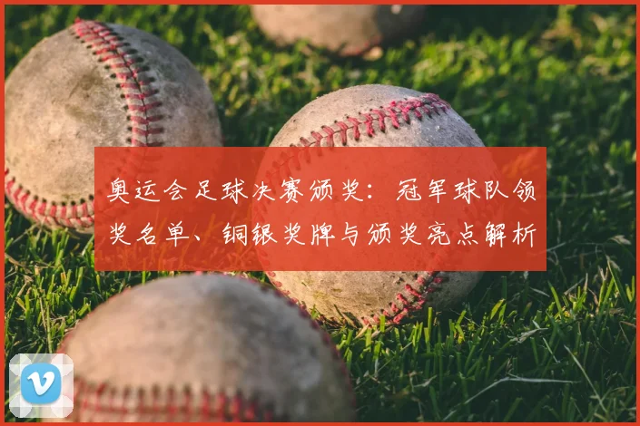 奥运会足球决赛颁奖：冠军球队领奖名单、铜银奖牌与颁奖亮点解析