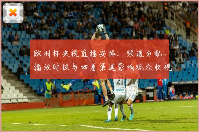 欧洲杯央视直播安排：频道分配、播放时段与回看渠道影响观众收视