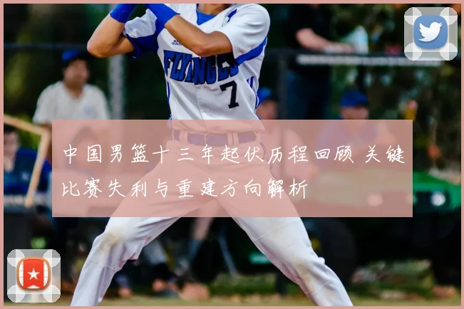 中国男篮十三年起伏历程回顾 关键比赛失利与重建方向解析