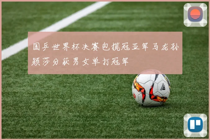 国乒世界杯决赛包揽冠亚军马龙孙颖莎分获男女单打冠军