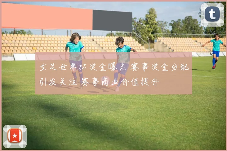 女足世界杯奖金曝光 赛事奖金分配引发关注 赛事商业价值提升