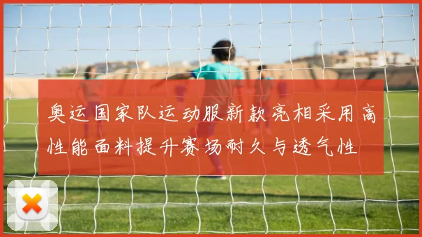 奥运国家队运动服新款亮相采用高性能面料提升赛场耐久与透气性