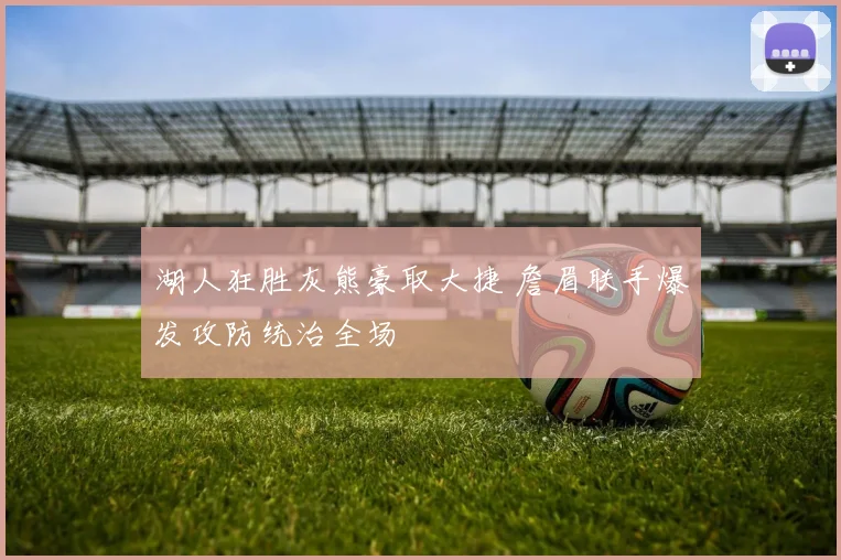 湖人狂胜灰熊豪取大捷 詹眉联手爆发攻防统治全场