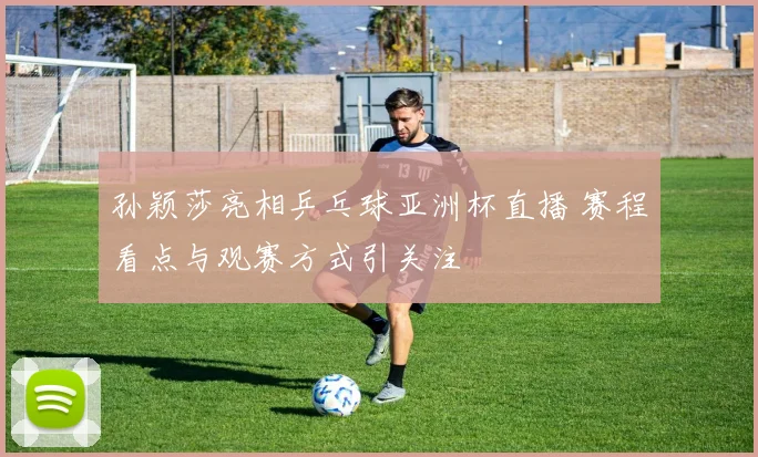 孙颖莎亮相乒乓球亚洲杯直播 赛程看点与观赛方式引关注