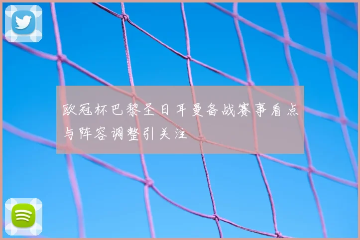 欧冠杯巴黎圣日耳曼备战赛事看点与阵容调整引关注