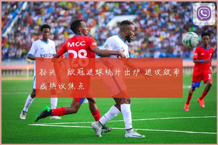 孙兴慜欧冠进球统计出炉 进攻效率成热议焦点