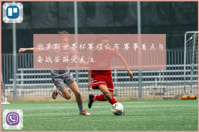 俄罗斯世界杯赛程公布 赛事看点与备战安排受关注