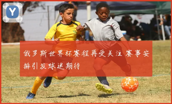 俄罗斯世界杯赛程再受关注 赛事安排引发球迷期待