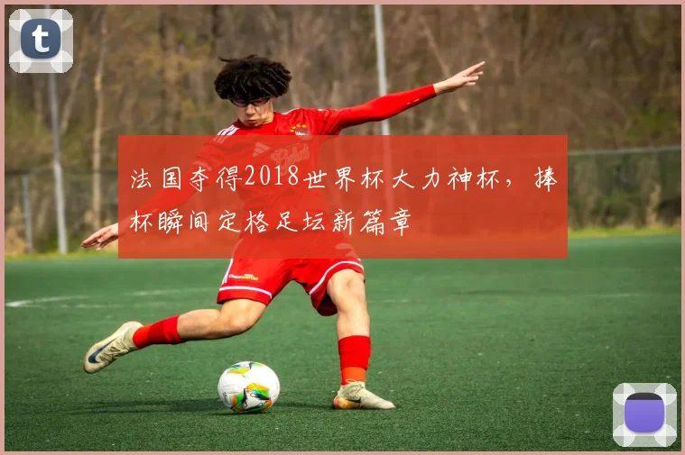 法国夺得2018世界杯大力神杯,捧杯瞬间定格足坛新篇章