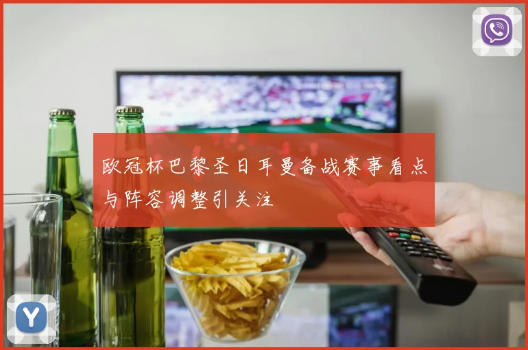 欧冠杯巴黎圣日耳曼备战赛事看点与阵容调整引关注